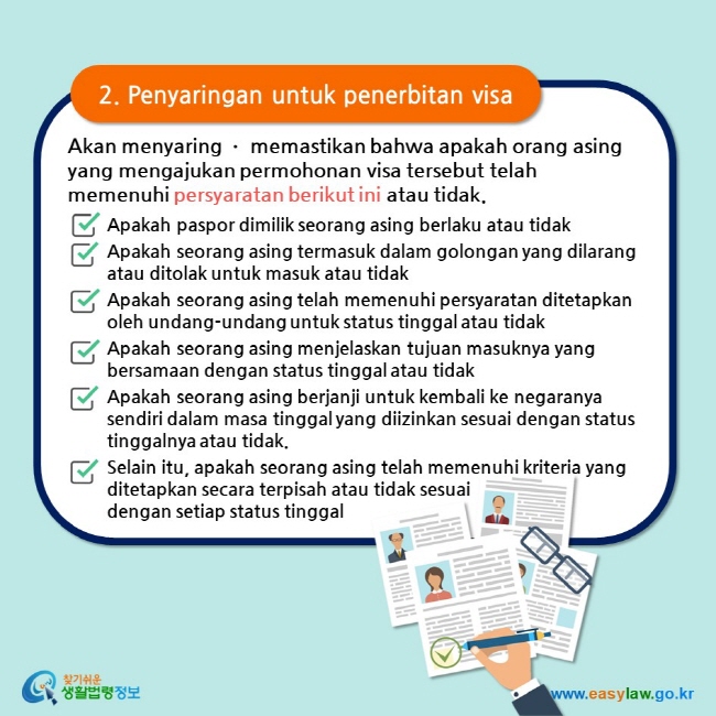 2. Penyaringan untuk penerbitan visa Akan menyaring ㆍ memastikan bahwa apakah orang asing yang mengajukan permohonan visa tersebut telah memenuhi persyaratan berikut ini atau tidak. Apakah paspor dimilik seorang asing berlaku atau tidak Apakah seorang asing termasuk dalam golongan yang dilarang atau ditolak untuk masuk atau tidak Apakah seorang asing telah memenuhi persyaratan ditetapkan oleh undang-undang untuk status tinggal atau tidak Apakah seorang asing menjelaskan tujuan masuknya yang bersamaan dengan status tinggal atau tidak Apakah seorang asing berjanji untuk kembali ke negaranya sendiri dalam masa tinggal yang diizinkan sesuai dengan status tinggalnya atau tidak. Selain itu, apakah seorang asing telah memenuhi kriteria yang ditetapkan secara terpisah atau tidak sesuai dengan setiap status tinggal